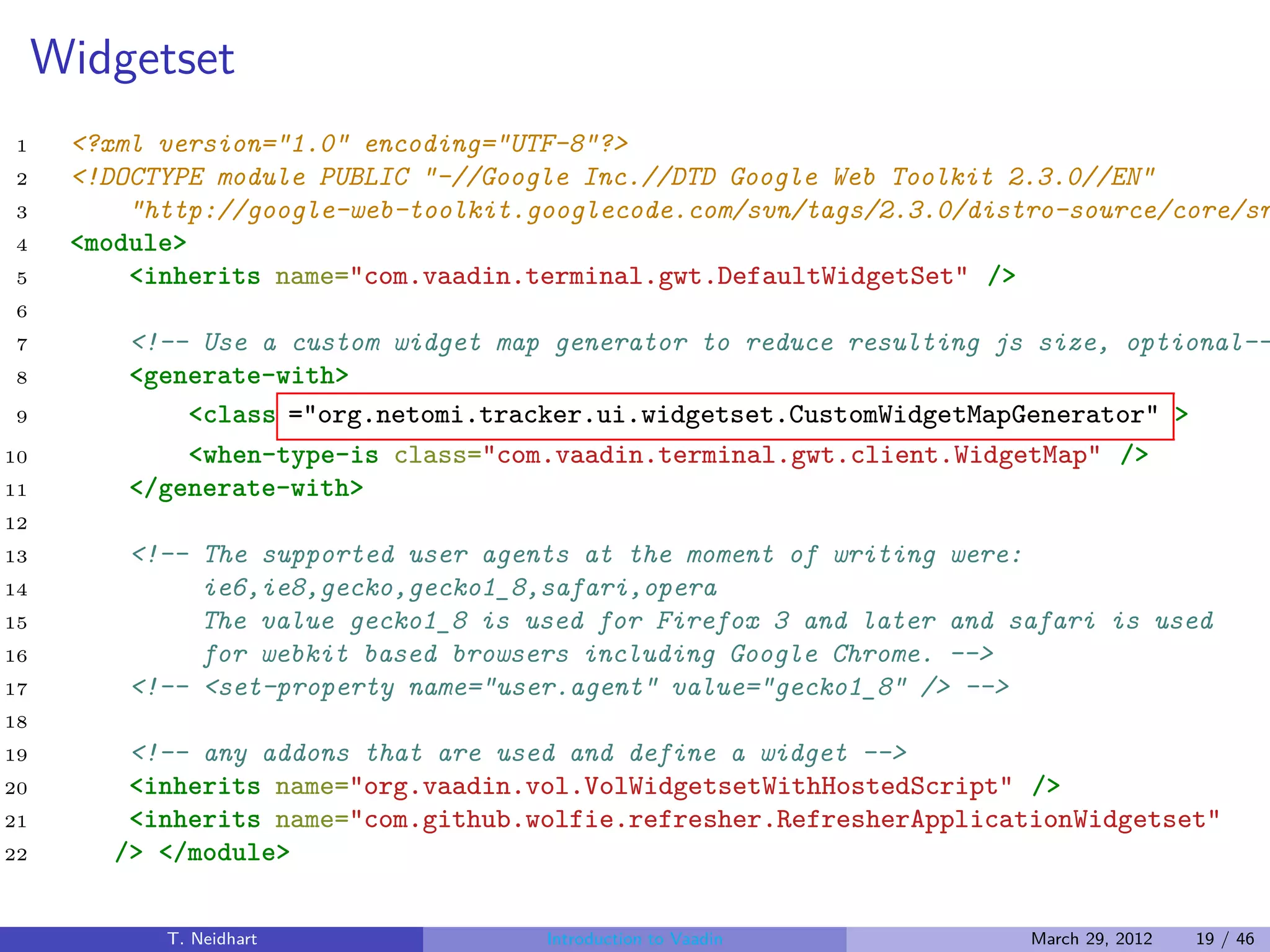 Widgetset
1     <?xml version="1.0" encoding="UTF-8"?>
2     <!DOCTYPE module PUBLIC "-//Google Inc.//DTD Google Web Toolkit 2.3.0//EN"
3         "http://google-web-toolkit.googlecode.com/svn/tags/2.3.0/distro-source/core/sr
4     <module>
5         <inherits name="com.vaadin.terminal.gwt.DefaultWidgetSet" />
6
7         <!-- Use a custom widget map generator to reduce resulting js size, optional--
8         <generate-with>
9             <class ="org.netomi.tracker.ui.widgetset.CustomWidgetMapGenerator" >
10            <when-type-is class="com.vaadin.terminal.gwt.client.WidgetMap" />
11        </generate-with>
12
13        <!-- The supported user agents at the moment of writing were:
14             ie6,ie8,gecko,gecko1_8,safari,opera
15             The value gecko1_8 is used for Firefox 3 and later and safari is used
16             for webkit based browsers including Google Chrome. -->
17        <!-- <set-property name="user.agent" value="gecko1_8" /> -->
18
19        <!-- any addons that are used and define a widget -->
20        <inherits name="org.vaadin.vol.VolWidgetsetWithHostedScript" />
21        <inherits name="com.github.wolfie.refresher.RefresherApplicationWidgetset"
22       /> </module>


            T. Neidhart               Introduction to Vaadin           March 29, 2012   19 / 46
 