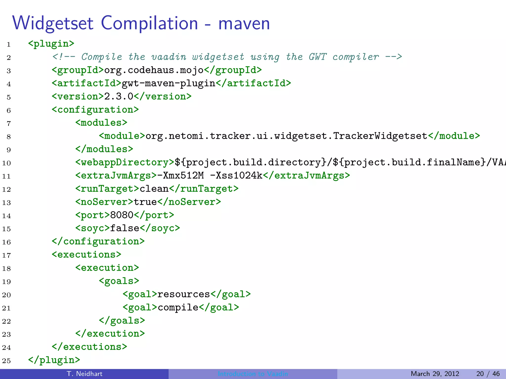 Widgetset Compilation - maven
1     <plugin>
2         <!-- Compile the vaadin widgetset using the GWT compiler -->
3         <groupId>org.codehaus.mojo</groupId>
4         <artifactId>gwt-maven-plugin</artifactId>
5         <version>2.3.0</version>
6         <configuration>
7              <modules>
8                  <module>org.netomi.tracker.ui.widgetset.TrackerWidgetset</module>
9              </modules>
10             <webappDirectory>${project.build.directory}/${project.build.finalName}/VAA
11             <extraJvmArgs>-Xmx512M -Xss1024k</extraJvmArgs>
12             <runTarget>clean</runTarget>
13             <noServer>true</noServer>
14             <port>8080</port>
15             <soyc>false</soyc>
16        </configuration>
17        <executions>
18             <execution>
19                 <goals>
20                     <goal>resources</goal>
21                     <goal>compile</goal>
22                 </goals>
23             </execution>
24        </executions>
25    </plugin>
            T. Neidhart               Introduction to Vaadin           March 29, 2012   20 / 46
 