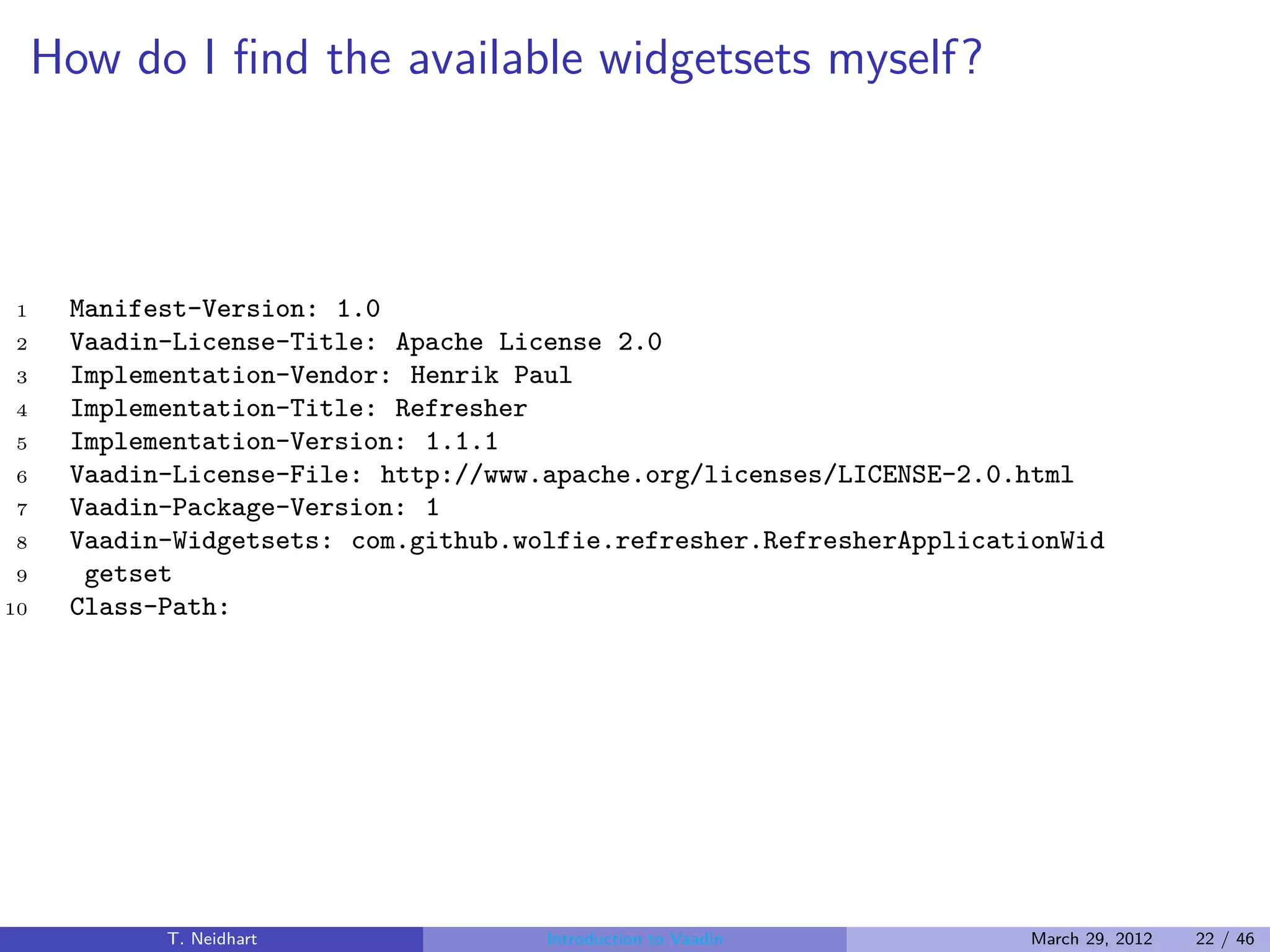 How do I ﬁnd the available widgetsets myself?



1     Manifest-Version: 1.0
2     Vaadin-License-Title: Apache License 2.0
3     Implementation-Vendor: Henrik Paul
4     Implementation-Title: Refresher
5     Implementation-Version: 1.1.1
6     Vaadin-License-File: http://www.apache.org/licenses/LICENSE-2.0.html
7     Vaadin-Package-Version: 1
8     Vaadin-Widgetsets: com.github.wolfie.refresher.RefresherApplicationWid
9      getset
10    Class-Path:




            T. Neidhart               Introduction to Vaadin           March 29, 2012   22 / 46
 