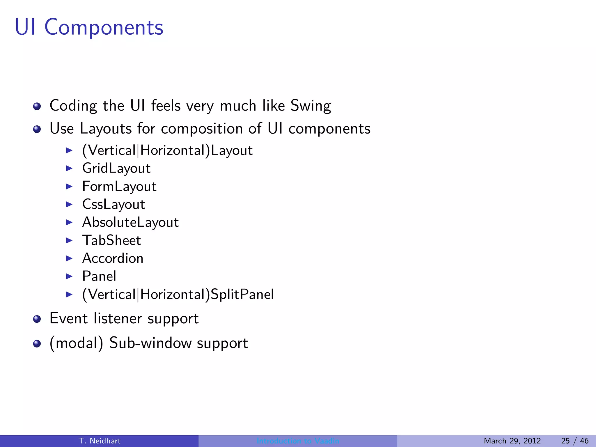 UI Components


   Coding the UI feels very much like Swing
   Use Layouts for composition of UI components
     ◮   (Vertical|Horizontal)Layout
     ◮   GridLayout
     ◮   FormLayout
     ◮   CssLayout
     ◮   AbsoluteLayout
     ◮   TabSheet
     ◮   Accordion
     ◮   Panel
     ◮   (Vertical|Horizontal)SplitPanel
   Event listener support
   (modal) Sub-window support




         T. Neidhart                 Introduction to Vaadin   March 29, 2012   25 / 46
 