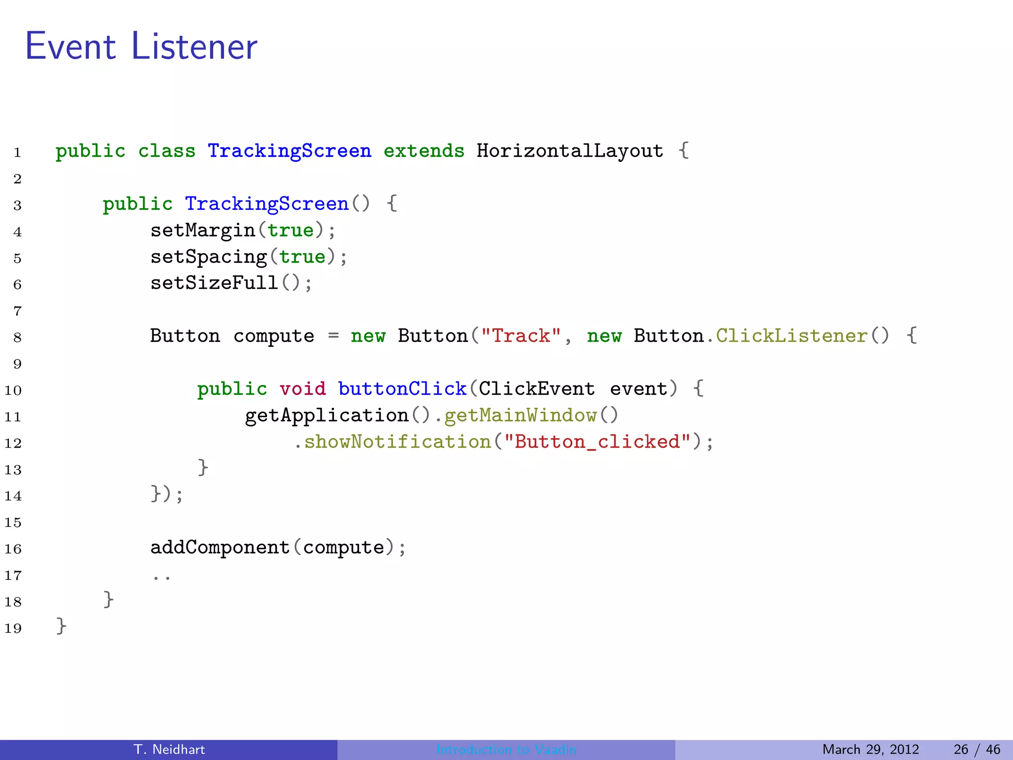 Event Listener

1     public class TrackingScreen extends HorizontalLayout {
2
3         public TrackingScreen() {
4             setMargin(true);
5             setSpacing(true);
6             setSizeFull();
7
8               Button compute = new Button("Track", new Button.ClickListener() {
9
10                     public void buttonClick(ClickEvent event) {
11                         getApplication().getMainWindow()
12                             .showNotification("Button_clicked");
13                     }
14              });
15
16              addComponent(compute);
17              ..
18        }
19    }




              T. Neidhart                  Introduction to Vaadin       March 29, 2012   26 / 46
 