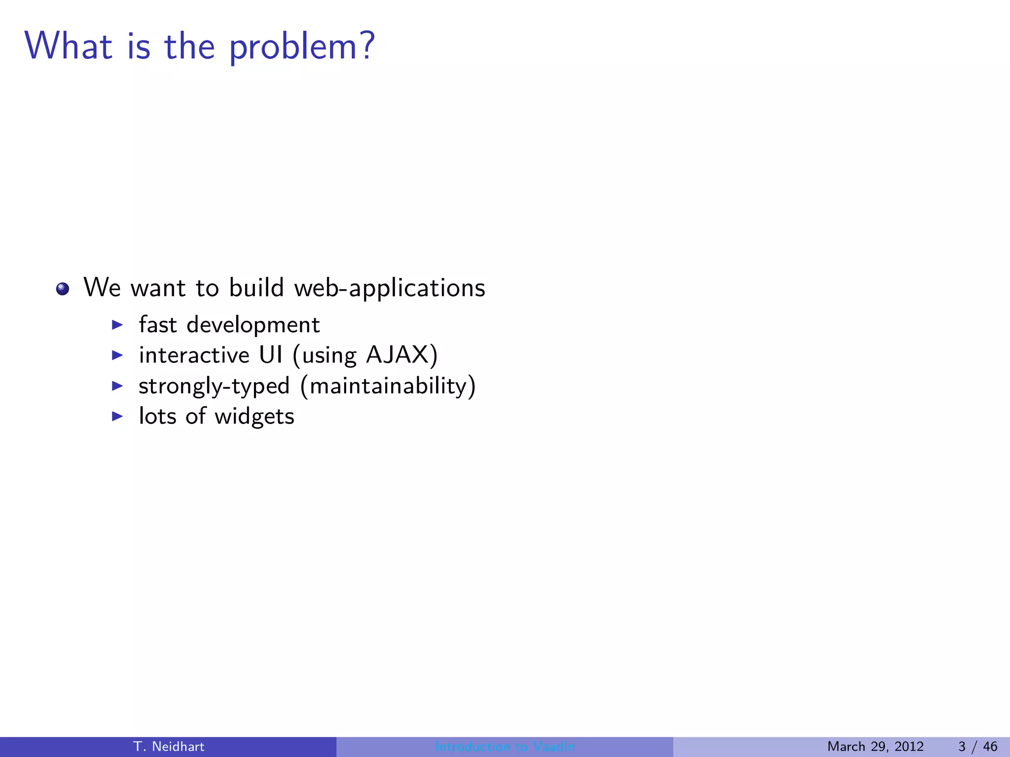 What is the problem?




   We want to build web-applications
     ◮   fast development
     ◮   interactive UI (using AJAX)
     ◮   strongly-typed (maintainability)
     ◮   lots of widgets




         T. Neidhart                 Introduction to Vaadin   March 29, 2012   3 / 46
 