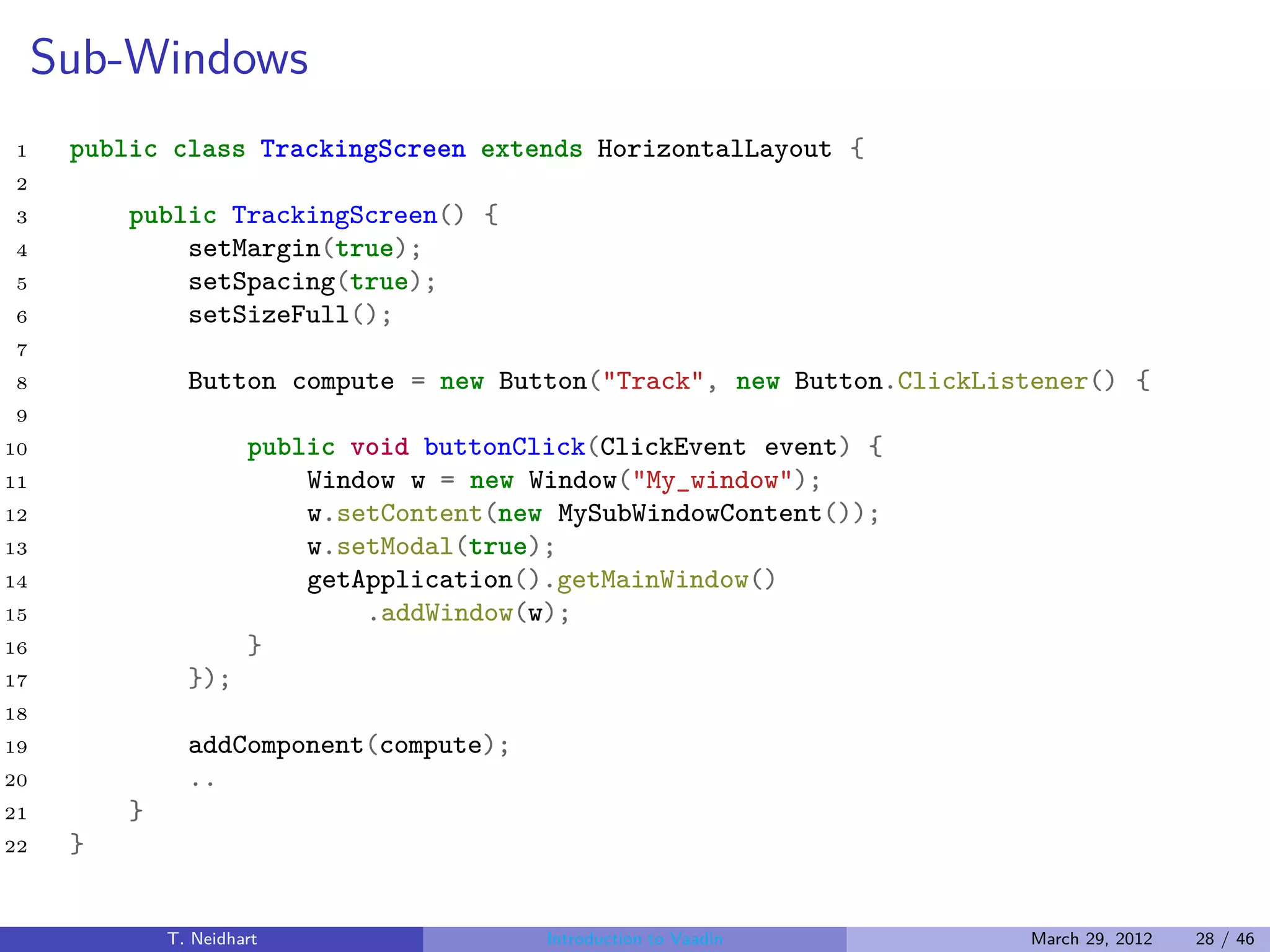 Sub-Windows
1     public class TrackingScreen extends HorizontalLayout {
2
3         public TrackingScreen() {
4             setMargin(true);
5             setSpacing(true);
6             setSizeFull();
7
8               Button compute = new Button("Track", new Button.ClickListener() {
9
10                     public void buttonClick(ClickEvent event) {
11                         Window w = new Window("My_window");
12                         w.setContent(new MySubWindowContent());
13                         w.setModal(true);
14                         getApplication().getMainWindow()
15                             .addWindow(w);
16                     }
17              });
18
19              addComponent(compute);
20              ..
21        }
22    }


              T. Neidhart                  Introduction to Vaadin       March 29, 2012   28 / 46
 