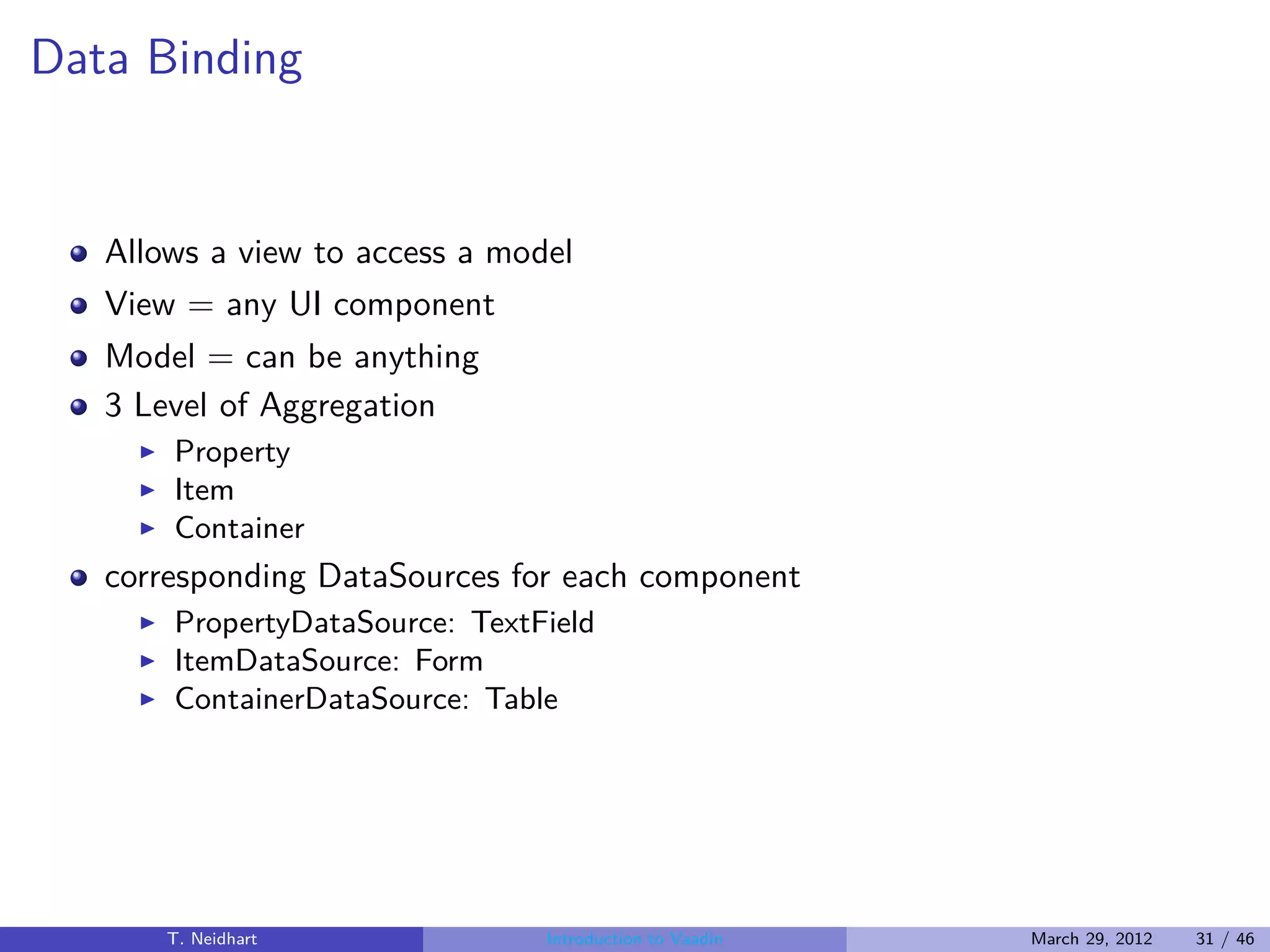 Data Binding


   Allows a view to access a model
   View = any UI component
   Model = can be anything
   3 Level of Aggregation
     ◮   Property
     ◮   Item
     ◮   Container
   corresponding DataSources for each component
     ◮   PropertyDataSource: TextField
     ◮   ItemDataSource: Form
     ◮   ContainerDataSource: Table




         T. Neidhart              Introduction to Vaadin   March 29, 2012   31 / 46
 