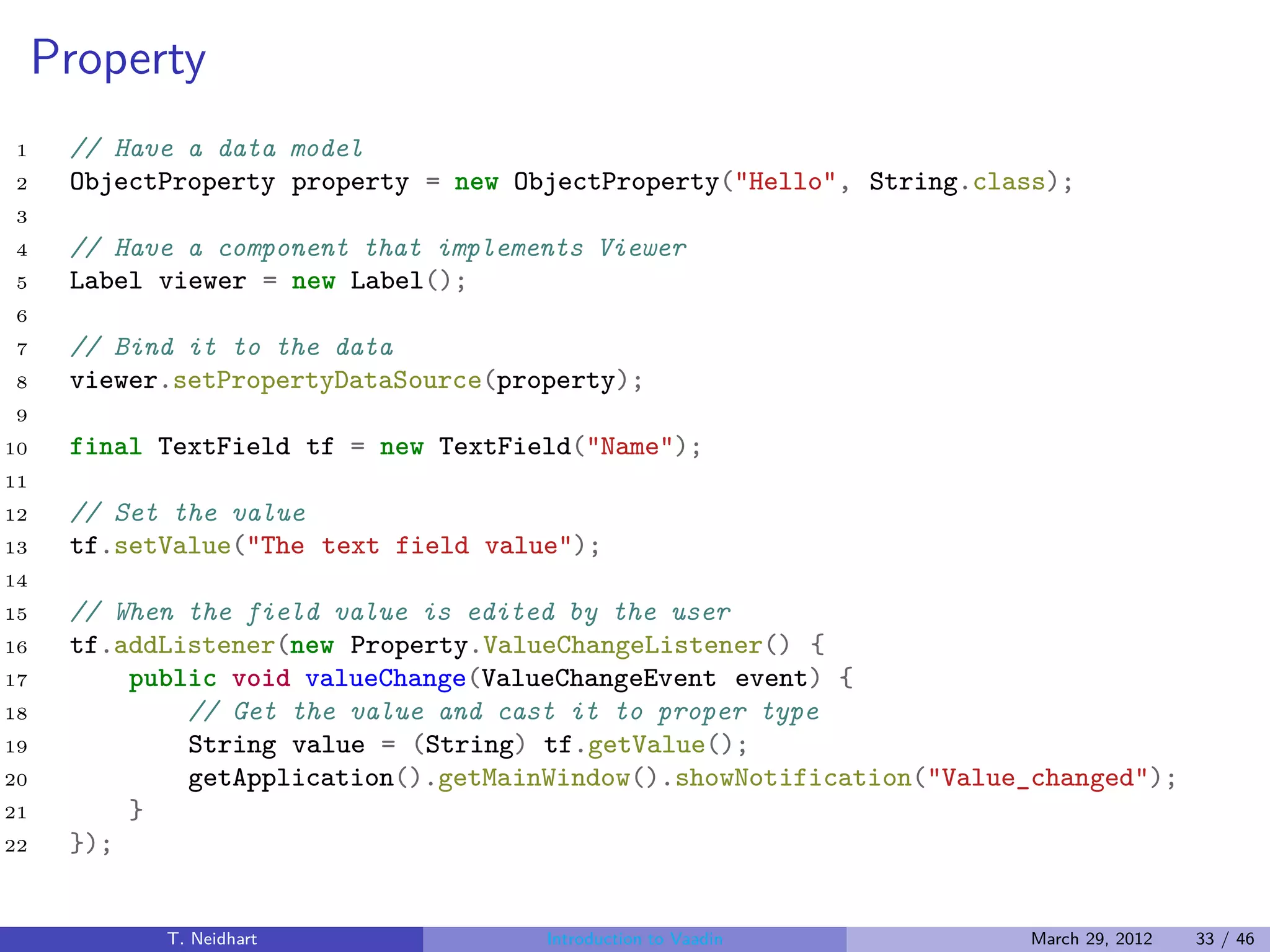 Property
1     // Have a data model
2     ObjectProperty property = new ObjectProperty("Hello", String.class);
3
4     // Have a component that implements Viewer
5     Label viewer = new Label();
6
7     // Bind it to the data
8     viewer.setPropertyDataSource(property);
9
10    final TextField tf = new TextField("Name");
11
12    // Set the value
13    tf.setValue("The text field value");
14
15    // When the field value is edited by the user
16    tf.addListener(new Property.ValueChangeListener() {
17        public void valueChange(ValueChangeEvent event) {
18            // Get the value and cast it to proper type
19            String value = (String) tf.getValue();
20            getApplication().getMainWindow().showNotification("Value_changed");
21        }
22    });


            T. Neidhart               Introduction to Vaadin          March 29, 2012   33 / 46
 