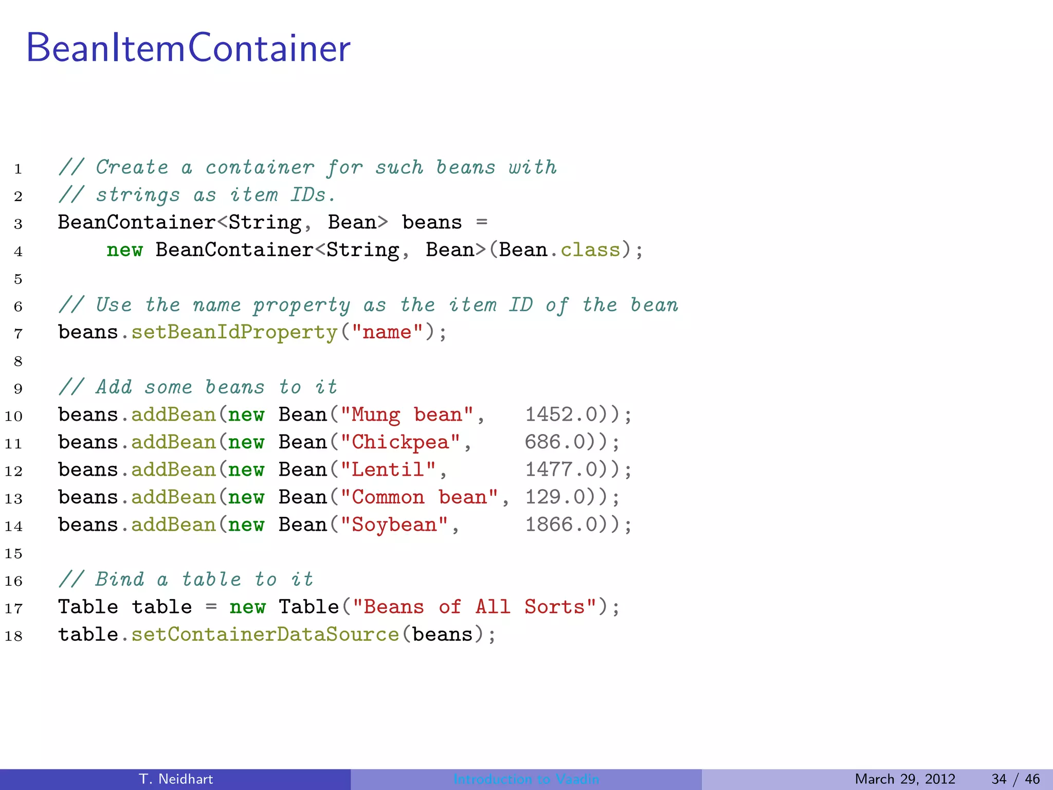 BeanItemContainer

1     // Create a container for such beans with
2     // strings as item IDs.
3     BeanContainer<String, Bean> beans =
4         new BeanContainer<String, Bean>(Bean.class);
5
6     // Use the name property as the item ID of the bean
7     beans.setBeanIdProperty("name");
8
9     // Add some beans   to it
10    beans.addBean(new   Bean("Mung bean",       1452.0));
11    beans.addBean(new   Bean("Chickpea",        686.0));
12    beans.addBean(new   Bean("Lentil",          1477.0));
13    beans.addBean(new   Bean("Common bean",     129.0));
14    beans.addBean(new   Bean("Soybean",         1866.0));
15
16    // Bind a table to it
17    Table table = new Table("Beans of All Sorts");
18    table.setContainerDataSource(beans);




            T. Neidhart                 Introduction to Vaadin   March 29, 2012   34 / 46
 