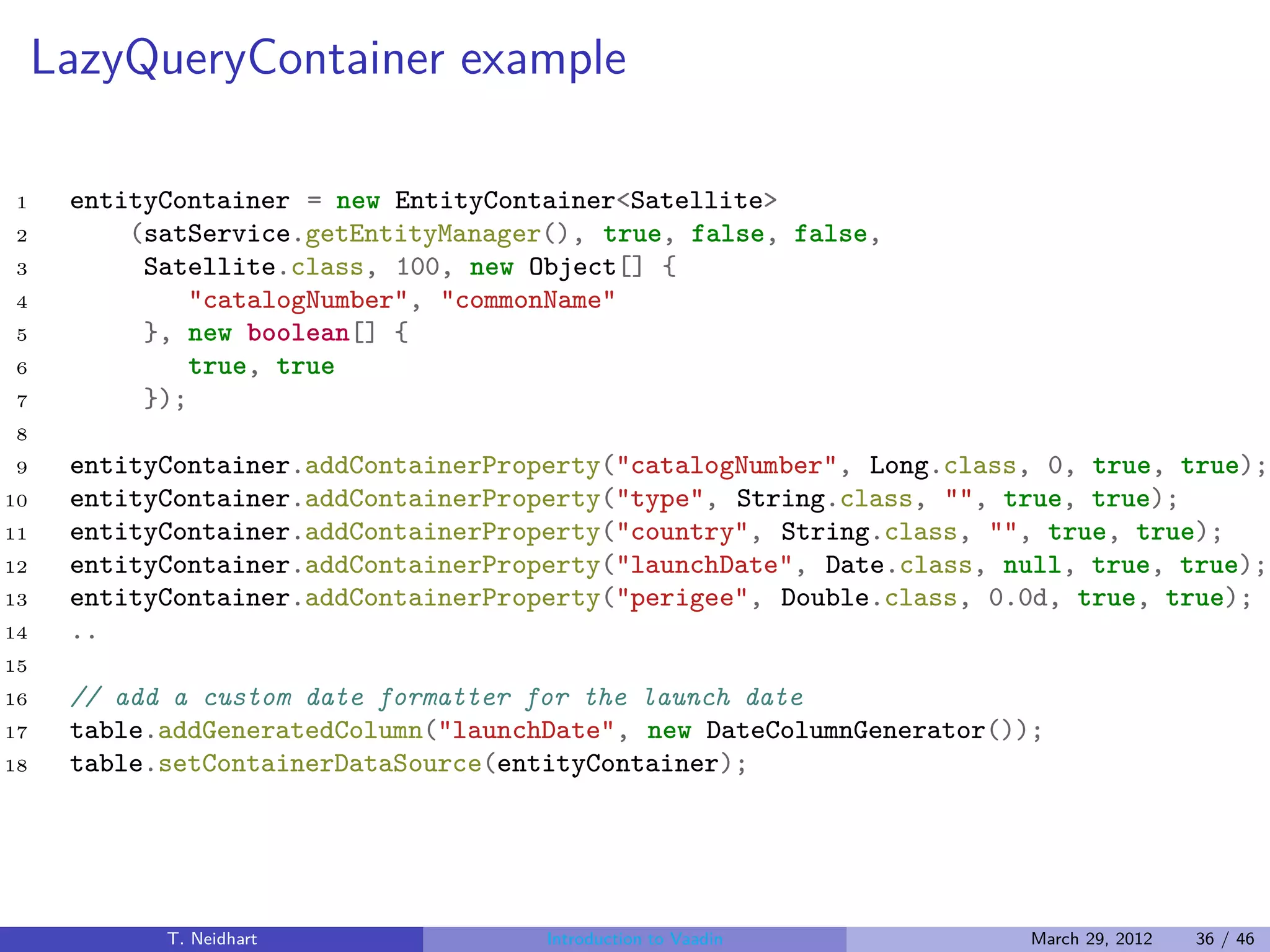 LazyQueryContainer example

1     entityContainer = new EntityContainer<Satellite>
2         (satService.getEntityManager(), true, false, false,
3          Satellite.class, 100, new Object[] {
4              "catalogNumber", "commonName"
5          }, new boolean[] {
6              true, true
7          });
8
9     entityContainer.addContainerProperty("catalogNumber", Long.class, 0, true, true);
10    entityContainer.addContainerProperty("type", String.class, "", true, true);
11    entityContainer.addContainerProperty("country", String.class, "", true, true);
12    entityContainer.addContainerProperty("launchDate", Date.class, null, true, true);
13    entityContainer.addContainerProperty("perigee", Double.class, 0.0d, true, true);
14    ..
15
16    // add a custom date formatter for the launch date
17    table.addGeneratedColumn("launchDate", new DateColumnGenerator());
18    table.setContainerDataSource(entityContainer);




            T. Neidhart               Introduction to Vaadin           March 29, 2012   36 / 46
 