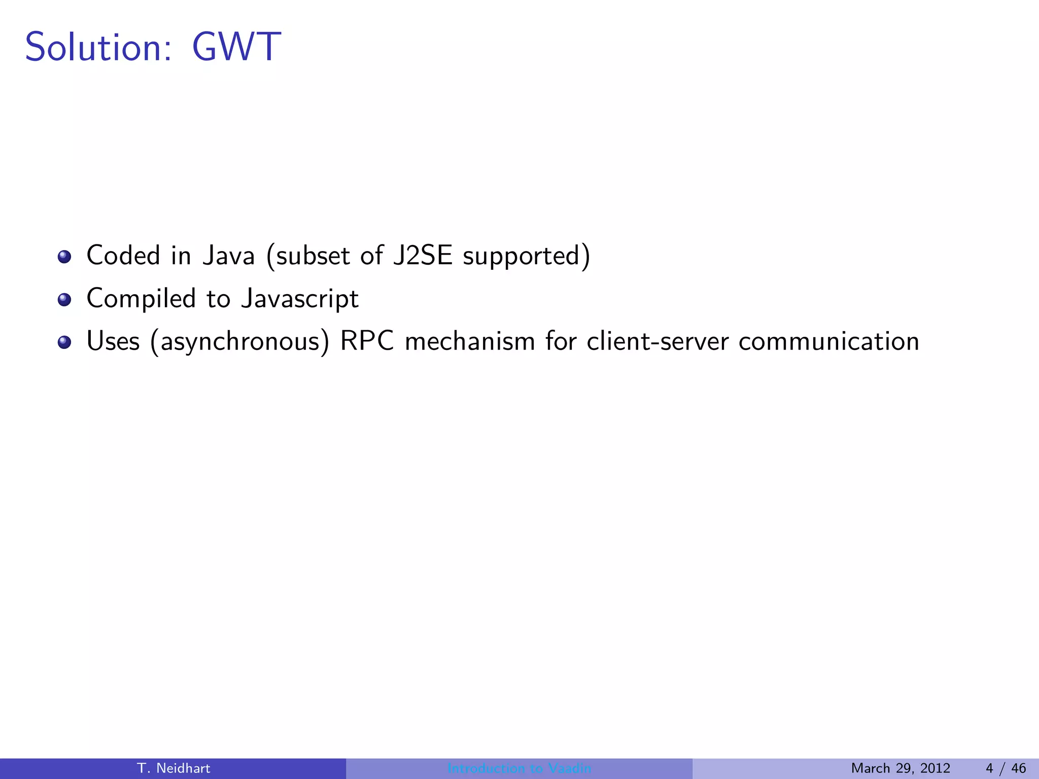 Solution: GWT



   Coded in Java (subset of J2SE supported)
   Compiled to Javascript
   Uses (asynchronous) RPC mechanism for client-server communication




       T. Neidhart             Introduction to Vaadin         March 29, 2012   4 / 46
 