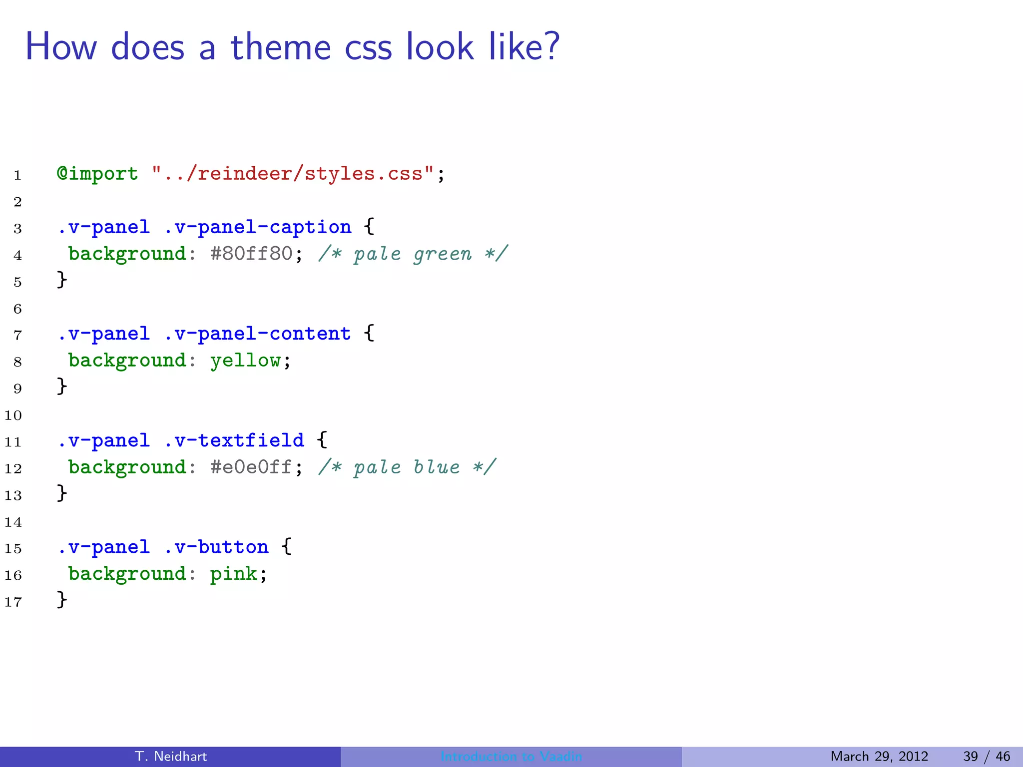 How does a theme css look like?

1     @import "../reindeer/styles.css";
2
3     .v-panel .v-panel-caption {
4      background: #80ff80; /* pale green */
5     }
6
7     .v-panel .v-panel-content {
8      background: yellow;
9     }
10
11    .v-panel .v-textfield {
12     background: #e0e0ff; /* pale blue */
13    }
14
15    .v-panel .v-button {
16     background: pink;
17    }




            T. Neidhart               Introduction to Vaadin   March 29, 2012   39 / 46
 
