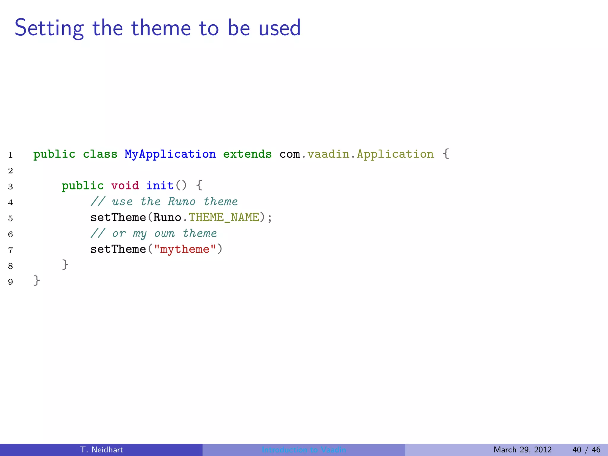 Setting the theme to be used




1    public class MyApplication extends com.vaadin.Application {
2
3        public void init() {
4            // use the Runo theme
5            setTheme(Runo.THEME_NAME);
6            // or my own theme
7            setTheme("mytheme")
8        }
9    }




           T. Neidhart               Introduction to Vaadin        March 29, 2012   40 / 46
 