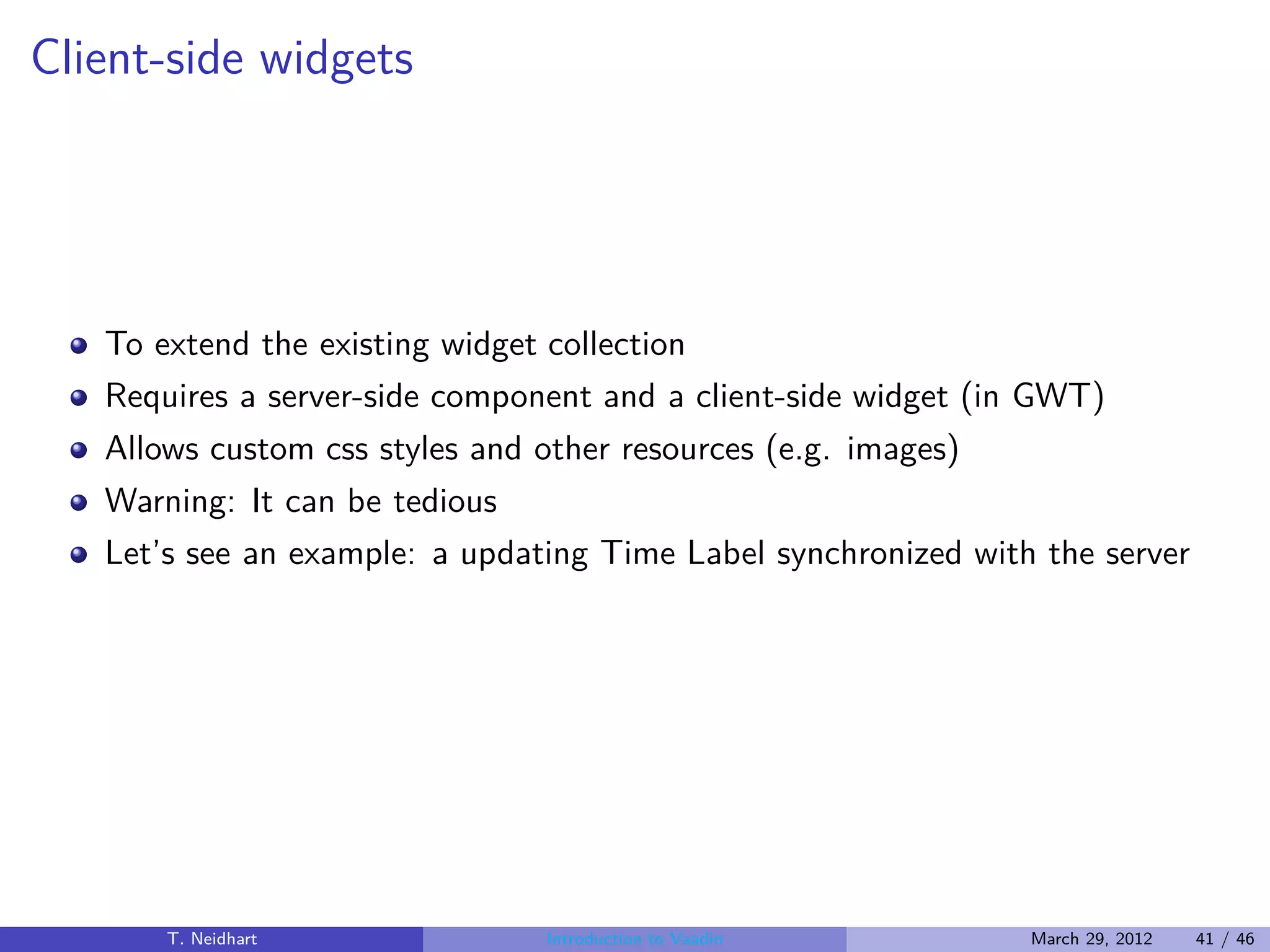 Client-side widgets




   To extend the existing widget collection
   Requires a server-side component and a client-side widget (in GWT)
   Allows custom css styles and other resources (e.g. images)
   Warning: It can be tedious
   Let’s see an example: a updating Time Label synchronized with the server




       T. Neidhart              Introduction to Vaadin          March 29, 2012   41 / 46
 