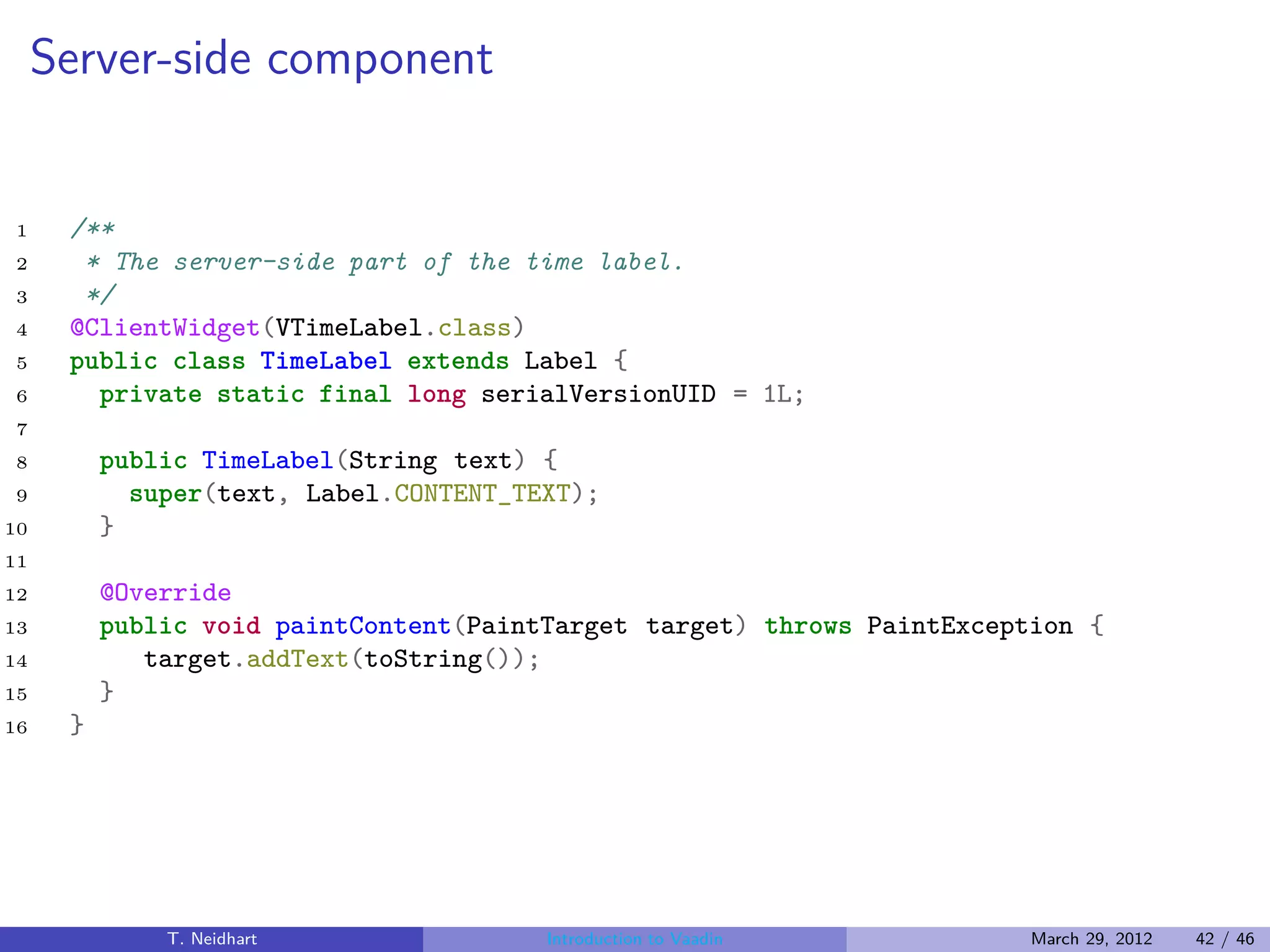 Server-side component


1     /**
2      * The server-side part of the time label.
3      */
4     @ClientWidget(VTimeLabel.class)
5     public class TimeLabel extends Label {
6       private static final long serialVersionUID = 1L;
7
8         public TimeLabel(String text) {
9           super(text, Label.CONTENT_TEXT);
10        }
11
12        @Override
13        public void paintContent(PaintTarget target) throws PaintException {
14           target.addText(toString());
15        }
16    }




              T. Neidhart               Introduction to Vaadin           March 29, 2012   42 / 46
 