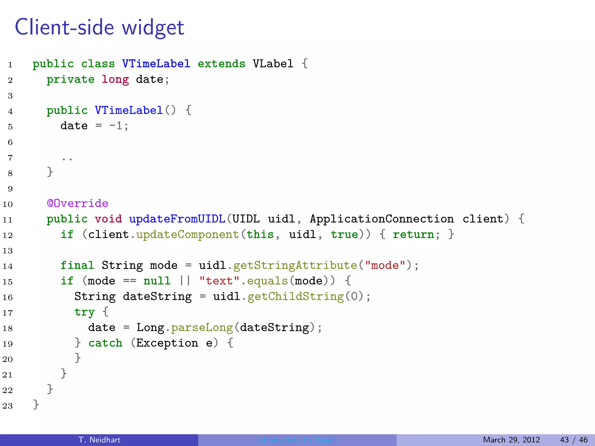 Client-side widget
1     public class VTimeLabel extends VLabel {
2       private long date;
3
4         public VTimeLabel() {
5           date = -1;
6
7             ..
8         }
9
10        @Override
11        public void updateFromUIDL(UIDL uidl, ApplicationConnection client) {
12          if (client.updateComponent(this, uidl, true)) { return; }
13
14            final String mode = uidl.getStringAttribute("mode");
15            if (mode == null || "text".equals(mode)) {
16              String dateString = uidl.getChildString(0);
17              try {
18                date = Long.parseLong(dateString);
19              } catch (Exception e) {
20              }
21            }
22        }
23    }

                   T. Neidhart            Introduction to Vaadin        March 29, 2012   43 / 46
 