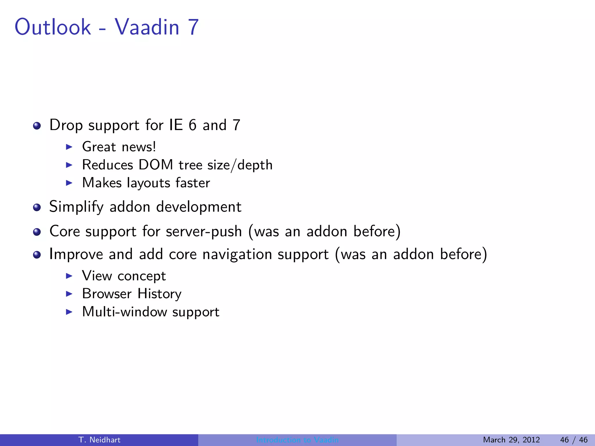 Outlook - Vaadin 7



   Drop support for IE 6 and 7
     ◮   Great news!
     ◮   Reduces DOM tree size/depth
     ◮   Makes layouts faster
   Simplify addon development
   Core support for server-push (was an addon before)
   Improve and add core navigation support (was an addon before)
     ◮   View concept
     ◮   Browser History
     ◮   Multi-window support




         T. Neidhart             Introduction to Vaadin        March 29, 2012   46 / 46
 