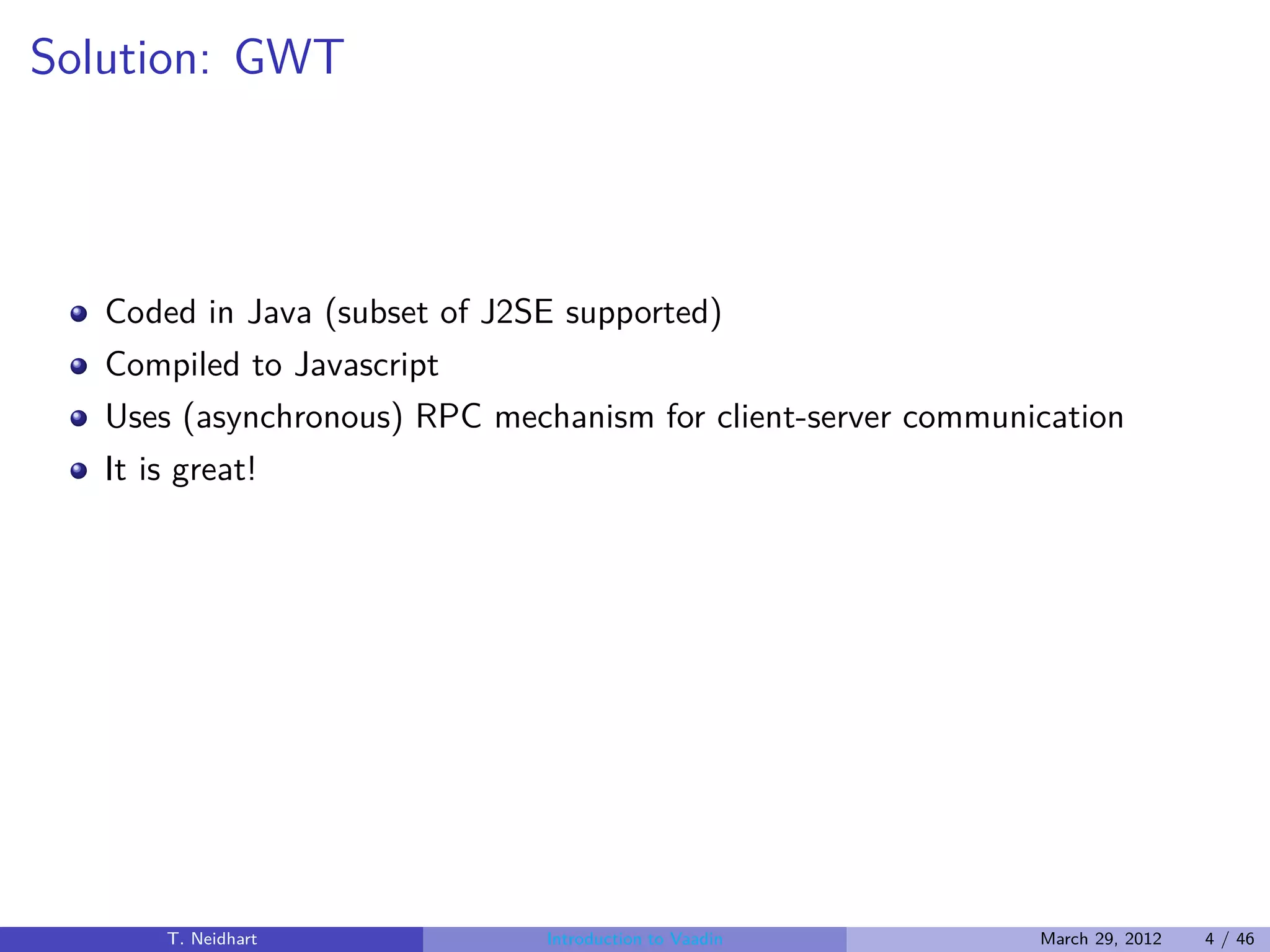 Solution: GWT



   Coded in Java (subset of J2SE supported)
   Compiled to Javascript
   Uses (asynchronous) RPC mechanism for client-server communication
   It is great!




       T. Neidhart             Introduction to Vaadin         March 29, 2012   4 / 46
 