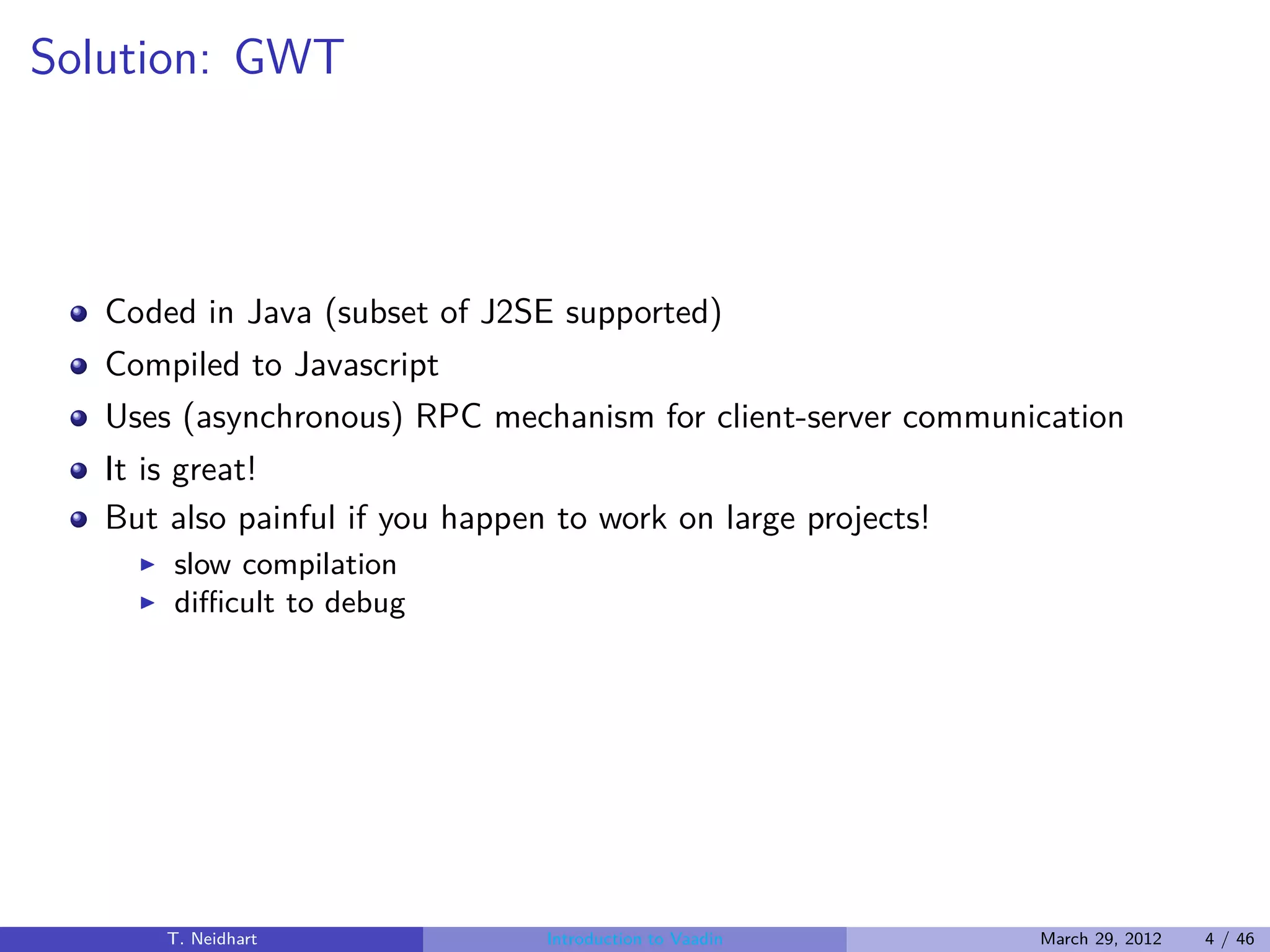 Solution: GWT



   Coded in Java (subset of J2SE supported)
   Compiled to Javascript
   Uses (asynchronous) RPC mechanism for client-server communication
   It is great!
   But also painful if you happen to work on large projects!
     ◮   slow compilation
     ◮   diﬃcult to debug




         T. Neidhart             Introduction to Vaadin        March 29, 2012   4 / 46
 