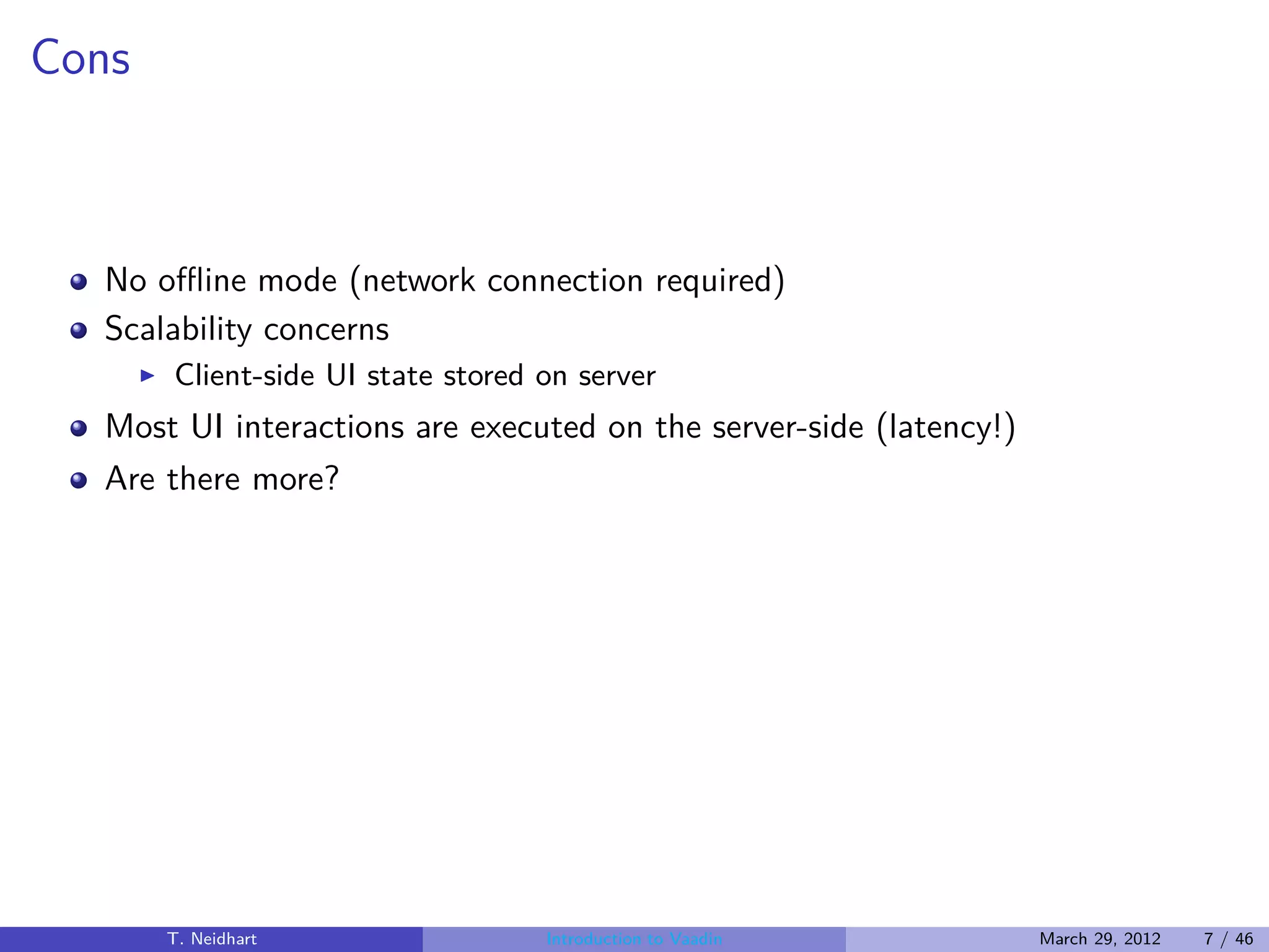 Cons



  No oﬄine mode (network connection required)
  Scalability concerns
       ◮   Client-side UI state stored on server
  Most UI interactions are executed on the server-side (latency!)
  Are there more?




           T. Neidhart                 Introduction to Vaadin       March 29, 2012   7 / 46
 