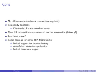 Cons



  No oﬄine mode (network connection required)
  Scalability concerns
       ◮   Client-side UI state stored on server
  Most UI interactions are executed on the server-side (latency!)
  Are there more?
  Same cons as for other RIA frameworks
       ◮   limited support for browser history
       ◮   state-ful vs. state-less application
       ◮   limited bookmark support




           T. Neidhart                 Introduction to Vaadin       March 29, 2012   7 / 46
 