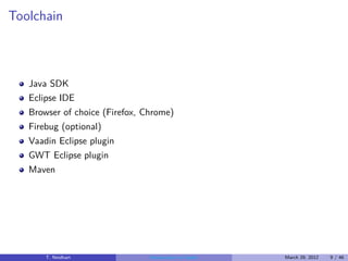 Toolchain



   Java SDK
   Eclipse IDE
   Browser of choice (Firefox, Chrome)
   Firebug (optional)
   Vaadin Eclipse plugin
   GWT Eclipse plugin
   Maven




       T. Neidhart              Introduction to Vaadin   March 29, 2012   9 / 46
 