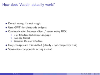 How does Vaadin actually work?



   Do not worry, it’s not magic
   Uses GWT for client-side widgets
   Communication between client / server using UIDL
     ◮   User Interface Deﬁnition Language
     ◮   json-like format
     ◮   describes the user interface
   Only changes are transmitted (ideally - not completely true)
   Server-side components acting as stub




         T. Neidhart               Introduction to Vaadin         March 29, 2012   11 / 46
 