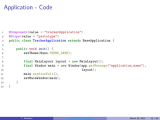 Application - Code


1     @Component(value = "trackerApplication")
2     @Scope(value = "prototype")
3     public class TrackerApplication extends BaseApplication {
4
5         public void init() {
6             setTheme(Runo.THEME_NAME);
7
8               final MainLayout layout = new MainLayout();
9               final Window main = new Window(app.getMessage("application.name"),
10                                             layout);
11              main.setSizeFull();
12              setMainWindow(main);
13        }
14    }




              T. Neidhart               Introduction to Vaadin           March 29, 2012   15 / 46
 
