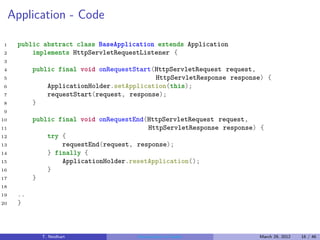 Application - Code

1     public abstract class BaseApplication extends Application
2         implements HttpServletRequestListener {
3
4          public final void onRequestStart(HttpServletRequest request,
5                                           HttpServletResponse response) {
6              ApplicationHolder.setApplication(this);
7              requestStart(request, response);
8          }
9
10         public final void onRequestEnd(HttpServletRequest request,
11                                        HttpServletResponse response) {
12             try {
13                 requestEnd(request, response);
14             } finally {
15                 ApplicationHolder.resetApplication();
16             }
17         }
18
19    ..
20    }



             T. Neidhart               Introduction to Vaadin          March 29, 2012   16 / 46
 