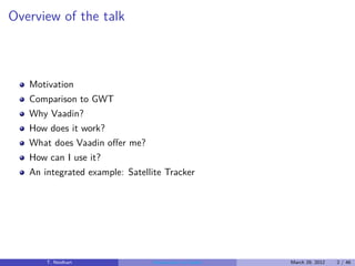 Overview of the talk



   Motivation
   Comparison to GWT
   Why Vaadin?
   How does it work?
   What does Vaadin oﬀer me?
   How can I use it?
   An integrated example: Satellite Tracker




       T. Neidhart              Introduction to Vaadin   March 29, 2012   2 / 46
 