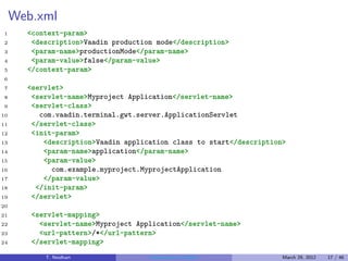 Web.xml
1      <context-param>
2       <description>Vaadin production mode</description>
3       <param-name>productionMode</param-name>
4       <param-value>false</param-value>
5      </context-param>
6
7      <servlet>
8       <servlet-name>Myproject Application</servlet-name>
9       <servlet-class>
10        com.vaadin.terminal.gwt.server.ApplicationServlet
11      </servlet-class>
12      <init-param>
13         <description>Vaadin application class to start</description>
14         <param-name>application</param-name>
15         <param-value>
16           com.example.myproject.MyprojectApplication
17         </param-value>
18       </init-param>
19      </servlet>
20
21      <servlet-mapping>
22        <servlet-name>Myproject Application</servlet-name>
23        <url-pattern>/*</url-pattern>
24      </servlet-mapping>
           T. Neidhart               Introduction to Vaadin           March 29, 2012   17 / 46
 
