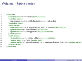 Web.xml - Spring version


1       <servlet>
2         <servlet-name>SatTracker</servlet-name>
3         <servlet-class>
4           org.netomi.tracker.util.SpringApplicationServlet
5         </servlet-class>
6         <init-param>
7           <description>Vaadin application bean to start</description>
8           <param-name>applicationBean</param-name>
9           <param-value>trackerApplication</param-value>
10        </init-param>
11        <init-param>
12          <description>Application widgetset</description>
13          <param-name>widgetset</param-name>
14          <param-value>org.netomi.tracker.ui.widgetset.TrackerWidgetset</param-value>
15        </init-param>
16      </servlet>




            T. Neidhart               Introduction to Vaadin           March 29, 2012   18 / 46
 