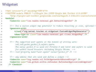 Widgetset
1     <?xml version="1.0" encoding="UTF-8"?>
2     <!DOCTYPE module PUBLIC "-//Google Inc.//DTD Google Web Toolkit 2.3.0//EN"
3         "http://google-web-toolkit.googlecode.com/svn/tags/2.3.0/distro-source/core/sr
4     <module>
5         <inherits name="com.vaadin.terminal.gwt.DefaultWidgetSet" />
6
7         <!-- Use a custom widget map generator to reduce resulting js size, optional--
8         <generate-with>
9             <class ="org.netomi.tracker.ui.widgetset.CustomWidgetMapGenerator" >
10            <when-type-is class="com.vaadin.terminal.gwt.client.WidgetMap" />
11        </generate-with>
12
13        <!-- The supported user agents at the moment of writing were:
14             ie6,ie8,gecko,gecko1_8,safari,opera
15             The value gecko1_8 is used for Firefox 3 and later and safari is used
16             for webkit based browsers including Google Chrome. -->
17        <!-- <set-property name="user.agent" value="gecko1_8" /> -->
18
19        <!-- any addons that are used and define a widget -->
20        <inherits name="org.vaadin.vol.VolWidgetsetWithHostedScript" />
21        <inherits name="com.github.wolfie.refresher.RefresherApplicationWidgetset"
22       /> </module>


            T. Neidhart               Introduction to Vaadin           March 29, 2012   19 / 46
 