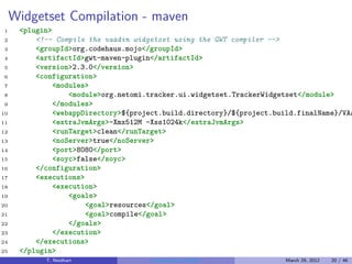 Widgetset Compilation - maven
1     <plugin>
2         <!-- Compile the vaadin widgetset using the GWT compiler -->
3         <groupId>org.codehaus.mojo</groupId>
4         <artifactId>gwt-maven-plugin</artifactId>
5         <version>2.3.0</version>
6         <configuration>
7              <modules>
8                  <module>org.netomi.tracker.ui.widgetset.TrackerWidgetset</module>
9              </modules>
10             <webappDirectory>${project.build.directory}/${project.build.finalName}/VAA
11             <extraJvmArgs>-Xmx512M -Xss1024k</extraJvmArgs>
12             <runTarget>clean</runTarget>
13             <noServer>true</noServer>
14             <port>8080</port>
15             <soyc>false</soyc>
16        </configuration>
17        <executions>
18             <execution>
19                 <goals>
20                     <goal>resources</goal>
21                     <goal>compile</goal>
22                 </goals>
23             </execution>
24        </executions>
25    </plugin>
            T. Neidhart               Introduction to Vaadin           March 29, 2012   20 / 46
 