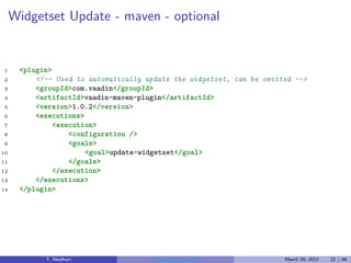 Widgetset Update - maven - optional


1     <plugin>
2         <!-- Used to automatically update the widgetset, can be omitted -->
3         <groupId>com.vaadin</groupId>
4         <artifactId>vaadin-maven-plugin</artifactId>
5         <version>1.0.2</version>
6         <executions>
7              <execution>
8                  <configuration />
9                  <goals>
10                     <goal>update-widgetset</goal>
11                 </goals>
12             </execution>
13        </executions>
14    </plugin>




            T. Neidhart               Introduction to Vaadin           March 29, 2012   21 / 46
 