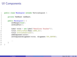 UI Components

1     public class MainLayout extends VerticalLayout {
2
3         private TabSheet tabSheet;
4
5         public MainLayout() {
6             setMargin(true);
7             setSizeFull();
8
9               Label title = new Label("Satellite Tracker"));
10              title.addStyleName(Runo.LABEL_H1);
11              title.setSizeUndefined();
12              addComponent(title);
13              setComponentAlignment(title, Alignment.TOP_CENTER);
14
15              ..
16        }
17    }




              T. Neidhart               Introduction to Vaadin        March 29, 2012   24 / 46
 