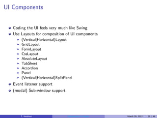 UI Components


   Coding the UI feels very much like Swing
   Use Layouts for composition of UI components
     ◮   (Vertical|Horizontal)Layout
     ◮   GridLayout
     ◮   FormLayout
     ◮   CssLayout
     ◮   AbsoluteLayout
     ◮   TabSheet
     ◮   Accordion
     ◮   Panel
     ◮   (Vertical|Horizontal)SplitPanel
   Event listener support
   (modal) Sub-window support




         T. Neidhart                 Introduction to Vaadin   March 29, 2012   25 / 46
 