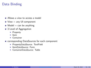 Data Binding


   Allows a view to access a model
   View = any UI component
   Model = can be anything
   3 Level of Aggregation
     ◮   Property
     ◮   Item
     ◮   Container
   corresponding DataSources for each component
     ◮   PropertyDataSource: TextField
     ◮   ItemDataSource: Form
     ◮   ContainerDataSource: Table




         T. Neidhart              Introduction to Vaadin   March 29, 2012   31 / 46
 