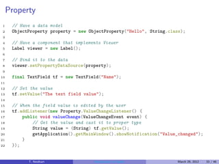 Property
1     // Have a data model
2     ObjectProperty property = new ObjectProperty("Hello", String.class);
3
4     // Have a component that implements Viewer
5     Label viewer = new Label();
6
7     // Bind it to the data
8     viewer.setPropertyDataSource(property);
9
10    final TextField tf = new TextField("Name");
11
12    // Set the value
13    tf.setValue("The text field value");
14
15    // When the field value is edited by the user
16    tf.addListener(new Property.ValueChangeListener() {
17        public void valueChange(ValueChangeEvent event) {
18            // Get the value and cast it to proper type
19            String value = (String) tf.getValue();
20            getApplication().getMainWindow().showNotification("Value_changed");
21        }
22    });


            T. Neidhart               Introduction to Vaadin          March 29, 2012   33 / 46
 