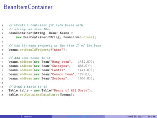 BeanItemContainer

1     // Create a container for such beans with
2     // strings as item IDs.
3     BeanContainer<String, Bean> beans =
4         new BeanContainer<String, Bean>(Bean.class);
5
6     // Use the name property as the item ID of the bean
7     beans.setBeanIdProperty("name");
8
9     // Add some beans   to it
10    beans.addBean(new   Bean("Mung bean",       1452.0));
11    beans.addBean(new   Bean("Chickpea",        686.0));
12    beans.addBean(new   Bean("Lentil",          1477.0));
13    beans.addBean(new   Bean("Common bean",     129.0));
14    beans.addBean(new   Bean("Soybean",         1866.0));
15
16    // Bind a table to it
17    Table table = new Table("Beans of All Sorts");
18    table.setContainerDataSource(beans);




            T. Neidhart                 Introduction to Vaadin   March 29, 2012   34 / 46
 