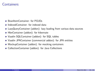 Containers



   BeanItemContainer: for POJOs
   IndexedContainer: for indexed data
   LazyQueryContainer (addon): lazy loading from various data sources
   HbnContainer (addon): for hibernate
   Vaadin SQLContainer (addon): for SQL tables
   Vaadin JPAContainer (commercial addon): for JPA entities
   MockupContainer (addon): for mocking containers
   CollectionContainer (addon): for Java Collections




       T. Neidhart              Introduction to Vaadin         March 29, 2012   35 / 46
 