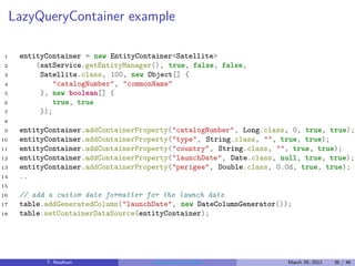 LazyQueryContainer example

1     entityContainer = new EntityContainer<Satellite>
2         (satService.getEntityManager(), true, false, false,
3          Satellite.class, 100, new Object[] {
4              "catalogNumber", "commonName"
5          }, new boolean[] {
6              true, true
7          });
8
9     entityContainer.addContainerProperty("catalogNumber", Long.class, 0, true, true);
10    entityContainer.addContainerProperty("type", String.class, "", true, true);
11    entityContainer.addContainerProperty("country", String.class, "", true, true);
12    entityContainer.addContainerProperty("launchDate", Date.class, null, true, true);
13    entityContainer.addContainerProperty("perigee", Double.class, 0.0d, true, true);
14    ..
15
16    // add a custom date formatter for the launch date
17    table.addGeneratedColumn("launchDate", new DateColumnGenerator());
18    table.setContainerDataSource(entityContainer);




            T. Neidhart               Introduction to Vaadin           March 29, 2012   36 / 46
 