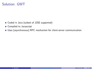 Solution: GWT



   Coded in Java (subset of J2SE supported)
   Compiled to Javascript
   Uses (asynchronous) RPC mechanism for client-server communication




       T. Neidhart             Introduction to Vaadin         March 29, 2012   4 / 46
 