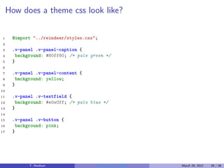How does a theme css look like?

1     @import "../reindeer/styles.css";
2
3     .v-panel .v-panel-caption {
4      background: #80ff80; /* pale green */
5     }
6
7     .v-panel .v-panel-content {
8      background: yellow;
9     }
10
11    .v-panel .v-textfield {
12     background: #e0e0ff; /* pale blue */
13    }
14
15    .v-panel .v-button {
16     background: pink;
17    }




            T. Neidhart               Introduction to Vaadin   March 29, 2012   39 / 46
 