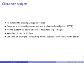 Client-side widgets




   To extend the existing widget collection
   Requires a server-side component and a client-side widget (in GWT)
   Allows custom css styles and other resources (e.g. images)
   Warning: It can be tedious
   Let’s see an example: a updating Time Label synchronized with the server




       T. Neidhart              Introduction to Vaadin          March 29, 2012   41 / 46
 