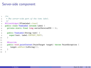 Server-side component


1     /**
2      * The server-side part of the time label.
3      */
4     @ClientWidget(VTimeLabel.class)
5     public class TimeLabel extends Label {
6       private static final long serialVersionUID = 1L;
7
8         public TimeLabel(String text) {
9           super(text, Label.CONTENT_TEXT);
10        }
11
12        @Override
13        public void paintContent(PaintTarget target) throws PaintException {
14           target.addText(toString());
15        }
16    }




              T. Neidhart               Introduction to Vaadin           March 29, 2012   42 / 46
 