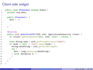 Client-side widget
1     public class VTimeLabel extends VLabel {
2       private long date;
3
4         public VTimeLabel() {
5           date = -1;
6
7             ..
8         }
9
10        @Override
11        public void updateFromUIDL(UIDL uidl, ApplicationConnection client) {
12          if (client.updateComponent(this, uidl, true)) { return; }
13
14            final String mode = uidl.getStringAttribute("mode");
15            if (mode == null || "text".equals(mode)) {
16              String dateString = uidl.getChildString(0);
17              try {
18                date = Long.parseLong(dateString);
19              } catch (Exception e) {
20              }
21            }
22        }
23    }

                   T. Neidhart            Introduction to Vaadin        March 29, 2012   43 / 46
 