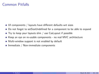 Common Pitfalls




   UI components / layouts have diﬀerent defaults wrt sizes
   Do not forget to setSizeUndeﬁned for a component to be able to expand
   Try to keep your layouts slim / use CssLayout if possible
   Keep an eye on re-usable components - no real MVC architecture
   Multi-window support is not enabled by default
   Immediate / Non-immediate components




       T. Neidhart              Introduction to Vaadin         March 29, 2012   45 / 46
 