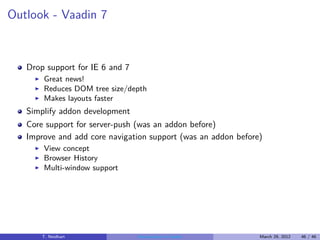 Outlook - Vaadin 7



   Drop support for IE 6 and 7
     ◮   Great news!
     ◮   Reduces DOM tree size/depth
     ◮   Makes layouts faster
   Simplify addon development
   Core support for server-push (was an addon before)
   Improve and add core navigation support (was an addon before)
     ◮   View concept
     ◮   Browser History
     ◮   Multi-window support




         T. Neidhart             Introduction to Vaadin        March 29, 2012   46 / 46
 