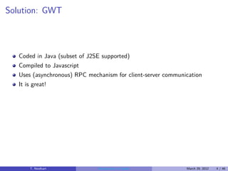 Solution: GWT



   Coded in Java (subset of J2SE supported)
   Compiled to Javascript
   Uses (asynchronous) RPC mechanism for client-server communication
   It is great!




       T. Neidhart             Introduction to Vaadin         March 29, 2012   4 / 46
 