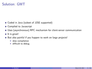 Solution: GWT



   Coded in Java (subset of J2SE supported)
   Compiled to Javascript
   Uses (asynchronous) RPC mechanism for client-server communication
   It is great!
   But also painful if you happen to work on large projects!
     ◮   slow compilation
     ◮   diﬃcult to debug




         T. Neidhart             Introduction to Vaadin        March 29, 2012   4 / 46
 