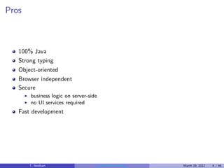 Pros



   100% Java
   Strong typing
   Object-oriented
   Browser independent
   Secure
       ◮   business logic on server-side
       ◮   no UI services required
   Fast development




           T. Neidhart                 Introduction to Vaadin   March 29, 2012   6 / 46
 