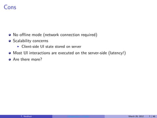 Cons



  No oﬄine mode (network connection required)
  Scalability concerns
       ◮   Client-side UI state stored on server
  Most UI interactions are executed on the server-side (latency!)
  Are there more?




           T. Neidhart                 Introduction to Vaadin       March 29, 2012   7 / 46
 